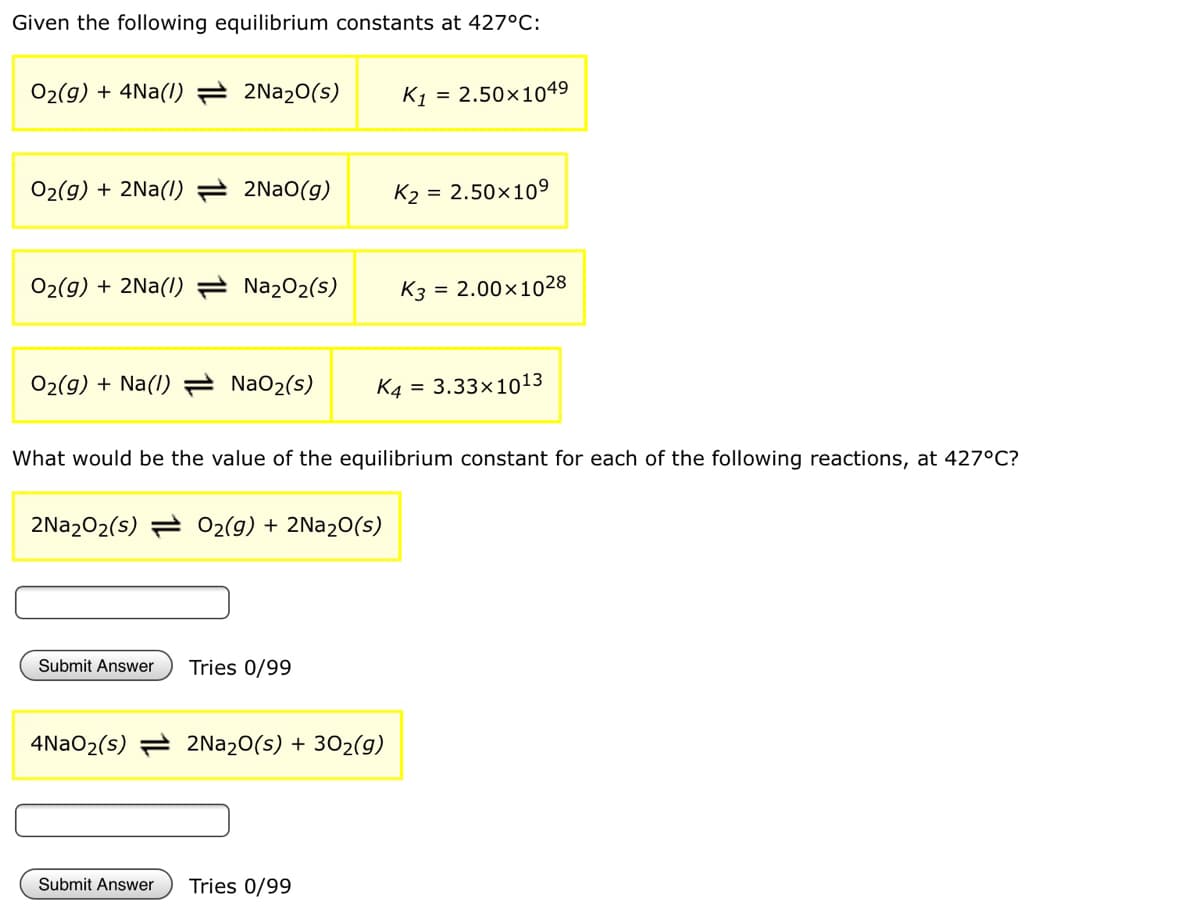 Given the following equilibrium constants at 427°C:
02(g) + 4Na(1) = 2N22O(s)
K1 = 2.50×1049
O2(g) + 2Na(I) 2NAO(g)
K2 = 2.50×109
02(g) + 2Na(I)
Na202(s)
K3 = 2.00x1028
O2(g) + Na(I)
NaO2(s)
K4 =
3.33x1013
What would be the value of the equilibrium constant for each of the following reactions, at 427°C?
2Na202(s) = O2(g) + 2N220(s)
Submit Answer
Tries 0/99
4N2O2(s) = 2N220(s) + 302(g)
Submit Answer
Tries 0/99
