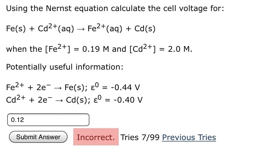 Using the Nernst equation calculate the cell voltage for:
Fe(s) + Cd2+(aq) → Fe2+(aq) + Cd(s)
when the [Fe?+] = 0.19 M and [Cd2+] = 2.0 M.
Potentially useful information:
Fe2+ + 2e-
Fe(s); ɛ0 = -0.44 V
Cd2+ + 2e- →
Cd(s); ɛº = -0.40 V
0.12
Submit Answer
Incorrect. Tries 7/99 Previous Tries
