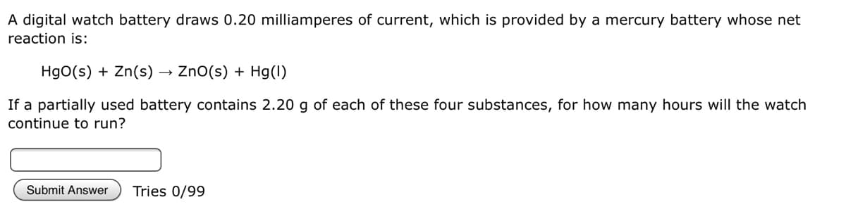 A digital watch battery draws 0.20 milliamperes of current, which is provided by a mercury battery whose net
reaction is:
HgO(s) + Zn(s)
ZnO(s) + Hg(l)
If a partially used battery contains 2.20 g of each of these four substances, for how many hours will the watch
continue to run?
Submit Answer
Tries 0/99
