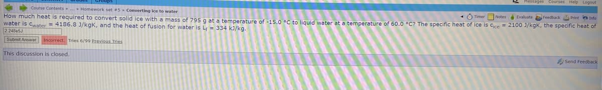 Messages Courses Help Logout
Course Contents.. Homework set #5 Converting ice to water
Ô Timer Notes Evaluate Feedback Print o Info
How much heat is required to convert solid ice with a mass of 795g at a temperature of -15.0 °C to liquid water at a temperature of 60.0 °C? The specific heat of Ice is Cice = 2100 J/kgK, the specific heat of
water is cwater = 4186.8 J/kgK, and the heat of fusion for water is L = 334 kJ/kg.
224Be5J
Submit Answer Incorrect. Tries 6/99 Previous Tries
This discussion is closed.
Send Feedback
