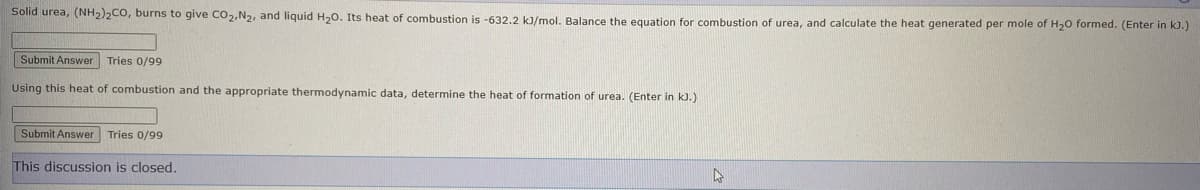 Solid urea, (NH2)2CO, burns to give Co2,N2, and liquid H,0. Its heat of combustion is -632.2 kJ/mol, Balance the equation for combustion of urea, and calculate the heat generated per mole of H20 formed. (Enter in kJ.)
Submit Answer Tries 0/99
Using this heat of combustion and the appropriate thermodynamic data, determine the heat of formation of urea. (Enter in k).)
Submit Answer Tries 0/99
This discussion is closed.
