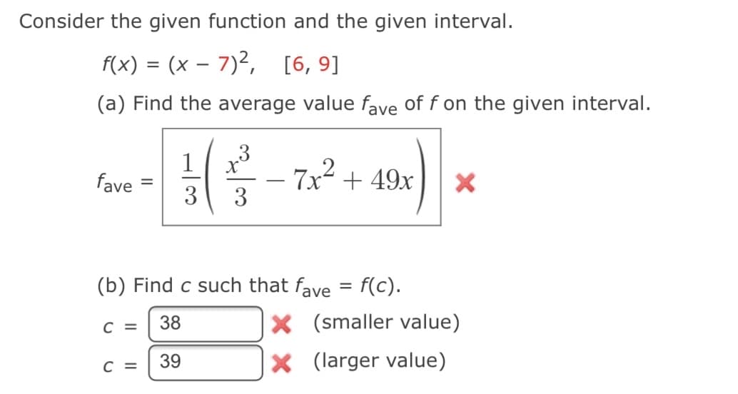 Consider the given function and the given interval.
f(x) = (x – 7)2, [6, 9]
(a) Find the average value fave of f on the given interval.
1
7x2 + 49x
3
fave
-
3
(b) Find c such that faye
f(c).
%|
38
X (smaller value)
C =
39
X (larger value)
C =
