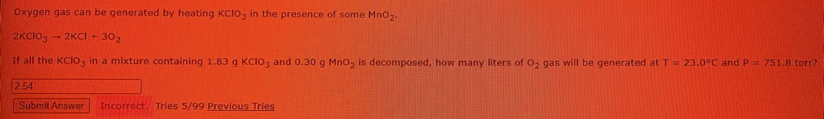 Oxygen gas can be generated by heating KCIO, in the presence of some Mno2.
2KCIO, - 2KCI + 302
If all the KCIO3 in a mixture containing 1.83 g KCI03 and 0.30 g Mno2 is decomposed, how many liters of 02 gas will be generated at T = 23.0°C and P = 751.8 torr?
2.54
Submit Answer
Incorrect.
Tries 5/99 Previous Tries
