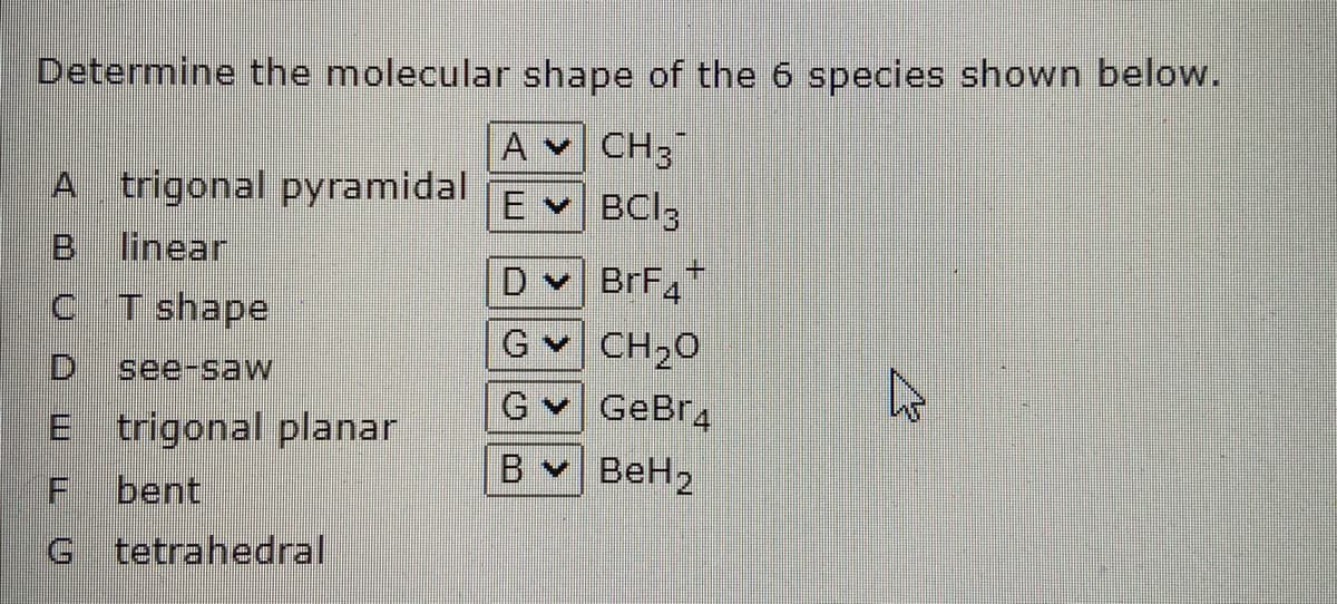 Determine the molecular shape of the 6 species shown below.
A v CH3
A trigonal pyramidal
El
BCI3
linear
+.
D BrF
G CH20
C T shape
D.
see-saw
GeBr4
B BeH2
E trigonal planar
bent
G tetrahedral
