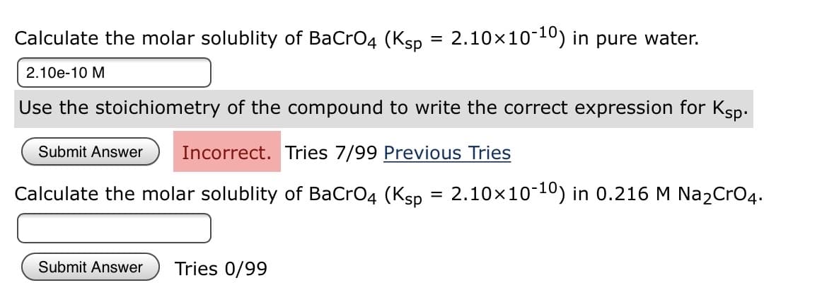 Calculate the molar solublity of BaCro4 (Ksp = 2.10x1010) in pure water.
%3D
2.10e-10 M
Use the stoichiometry of the compound to write the correct expression for Ksp.
Submit Answer
Incorrect. Tries 7/99 Previous Tries
Calculate the molar solublity of BaCro4 (Ksp = 2.10x10-10) in 0.216 M Na2CrO4.
Submit Answer
Tries 0/99
