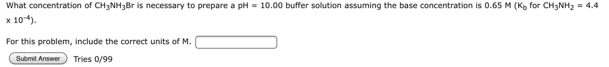 What concentration of CH3NH3B is necessary to prepare a pH = 10.00 buffer solution assuming the base concentration is 0.65 M (Kp for CH3NH2 = 4.4
x 10-4).
For this problem, include the correct units of M.
Submit Answer
Tries 0/99
