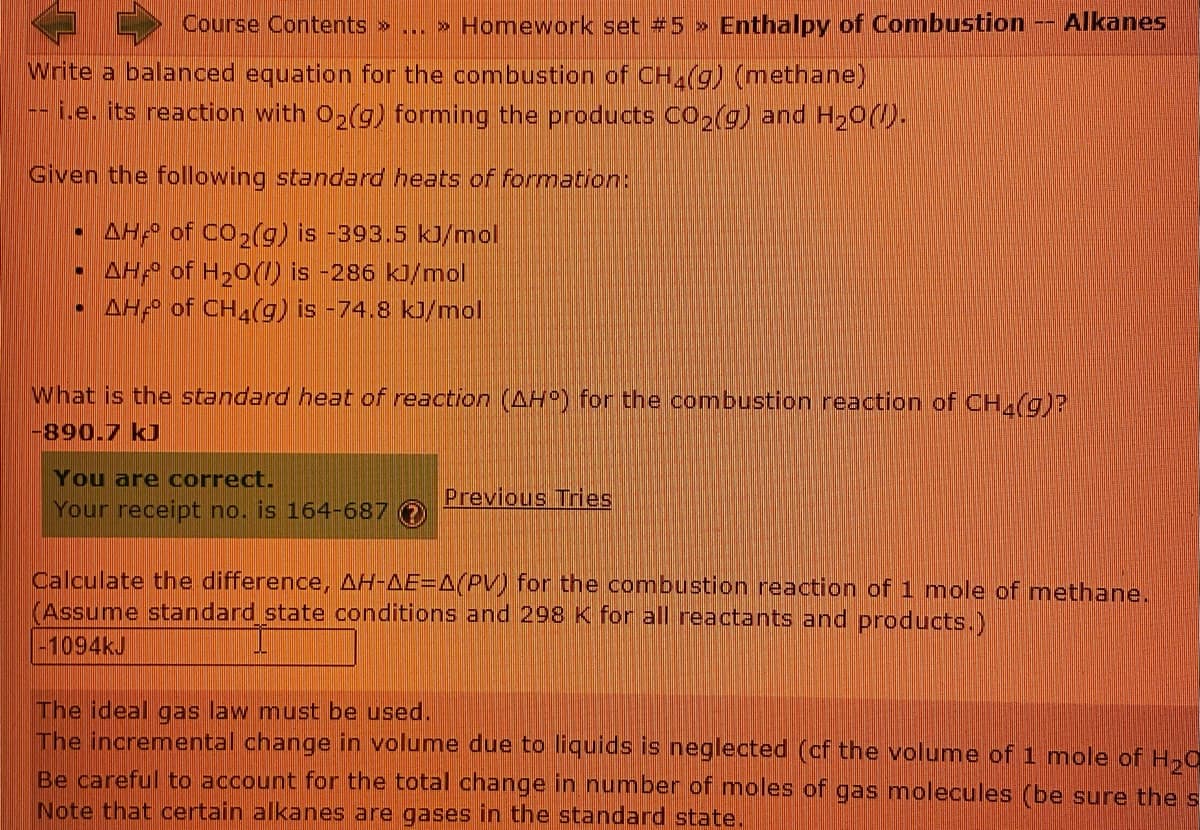 Course Contents » .. » Homework set #5 >
Enthalpy of Combustion -- Alkanes
Write a balanced equation for the combustion of CH (g) (methane)
i.e. its reaction with O,(g) forming the products CO2(g) and H20().
Given the following standard heats of formation:
AH of CO2(g) is -393.5 kJ/mol
AH of H20(1) is -286 ki/mol
AH of CH,(g) is -74.8 kJ/mol
What is the standard heat of reaction (AH) for the combustion reaction of CH(g)?
-890.7 kJ
You are correct.
Previous Tries
Your receipt no. is 164-687
Calculate the difference, AH-AE=A(PV) for the combustion reaction of 1 mole of methane.
(Assume standard state conditions and 298 K for all reactants and products.)
-1094KJ
The ideal gas law must be used.
The incremental change in volume due to liquids is neglected (cf the volume of 1 mole of H,0
Be careful to account for the total change in number of moles of gas molecules (be sure the s
Note that certain alkanes are gases in the standard state.
