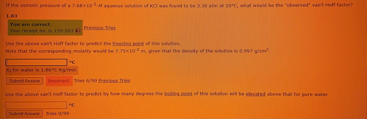 If the osmotic pressure of a 7.68x10-2-M aqueous solution of KCI was found to be 3.38 atm at 20°C, what would be the "observed" van't Hoff factor?
1.83
You are correct.
Previous Tries
Your receipt no. is 159-263 ?
Use the above van't Hoff factor to predict the freezing point of this solution.
Note that the corresponding molality would be 7.75×10-2 m, given that the density of the solution is 0.997 g/cm3.
°C
Ke for water is 1.86°C Kg/mol.
Submit Answer
Incorrect. Tries 6/99 Previous Tries
Use the above van't Hoff factor to predict by how many degrees the boiling_point of this solution will be elevated above that for pure water.
°C
Submit Answer
Tries 0/99
