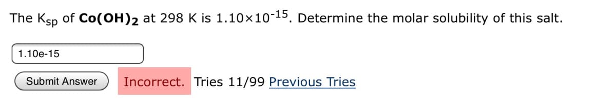 The Ksp of Co(OH)2 at 298 K is 1.10x10-15. Determine the molar solubility of this salt.
1.10e-15
Submit Answer
Incorrect. Tries 11/99 Previous Tries
