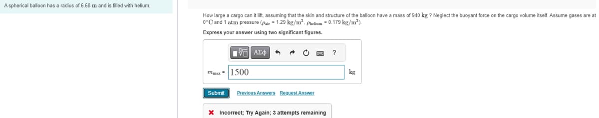 A spherical balloon has a radius of 6.68 m and is filled with helium.
How large a cargo can it lift, assuming that the skin and structure of the balloon have a mass of 940 kg? Neglect the buoyant force on the cargo volume itself. Assume gases are at
0°C and 1 atm pressure (Pair 1.29 kg/m³. Phelium = 0.179 kg/m³).
Express your answer using two significant figures.
ΜΕ ΑΣΦ
max1500
Submit Previous Answers Request Answer
× Incorrect; Try Again; 3 attempts remaining
?
kg