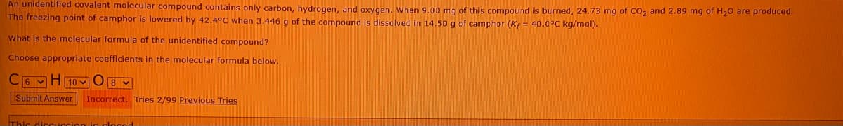 An unidentified covalent molecular compound contains only carbon, hydrogen, and oxygen. When 9.00 mg of this compound is burned, 24.73 mg of CO, and 2.89 mg of H20 are produced.
The freezing point of camphor is lowered by 42.4°C when 3.446 g of the compound is dissolved in 14.50 g of camphor (K = 40.0°C kg/mol).
What is the molecular formula of the unidentified compound?
Choose appropriate coefficients in the molecular formula below.
6 vH 10 v08 v
Submit Answer Incorrect. Tries 2/99 Previous Tries
Thic diccuccion ic clocod
