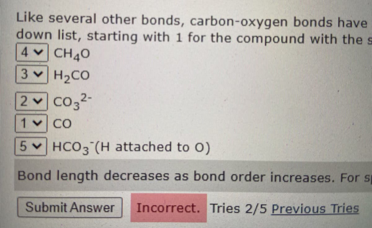 Like several other bonds, carbon-oxygen bonds have
down list, starting with 1 for the compound with the s
4 CH40
3
3 H2CO
2 Co32
1v CO
5 HCO3 (H attached to O)
Bond length decreases as bond order increases. For sp
Submit Answer
Incorrect. Tries 2/5 Previous Tries
