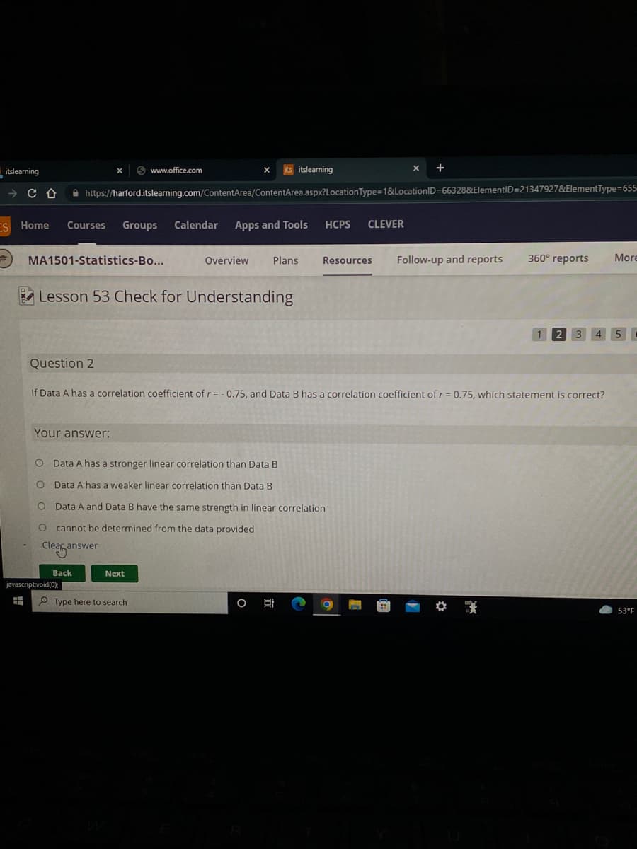 www.office.com
its itslearning
CD
https://harford.itslearning.com/ContentArea/ContentArea.aspx?Location Type=1&LocationID=66328&ElementID=21347927&ElementType=655-
Home Courses Groups Calendar Apps and Tools HCPS CLEVER
More
MA1501-Statistics-Bo...
Overview Plans
360° reports
Resources Follow-up and reports
Lesson 53 Check for Understanding
Question 2
If Data A has a correlation coefficient of r = -0.75, and Data B has a correlation coefficient of r = 0.75, which statement is correct?
Your answer:
O Data A has a stronger linear correlation than Data B
Data A has a weaker linear correlation than Data B
O
Data A and Data B have the same strength in linear correlation
O cannot be determined from the data provided
Clear answer
Next
Type here to search
O 박
O
53°F
itslearning
Back
javascript:void(0);
H