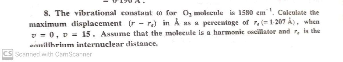 8. The vibrational constant o for O2 molecule is 1580 cm. Calculate the
maximum displacement (r - re) in Å as a percentage of r. (= 1-207 Ả), when
v = 0, v = 15. Assume that the molecule is a harmonic oscillator and r, is the
%3D
eauilibrium internuclear distance.
CS Scanned with CamScanner
