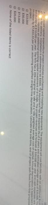 A posed capital expenditure project involves purchasing and installing new equipment. The equipment will cost $40.000, with an addiuonal S2.00
e for delivery. Installation is estimated to be $5000. The equipment has an expected life of 6 years and estimated salvage value of 520,000. The
prctrequires an additional working capital investment of $10.000. The project revenues are forecast at $30.000 per year and cash expenses are
estimated at $10.000 per year. The firm has a 35 marginal tax rate and a 10is weighted average cost of capital. Annual depreciation is expected t
increase by $7,833.33 per year, assuming simplified straight-line depreciation. Calculate the one-time, end of project cash fiows from this propose
project.
$23,000
$30,000
O$13,000
O $20,000
None of the listed items is correct
