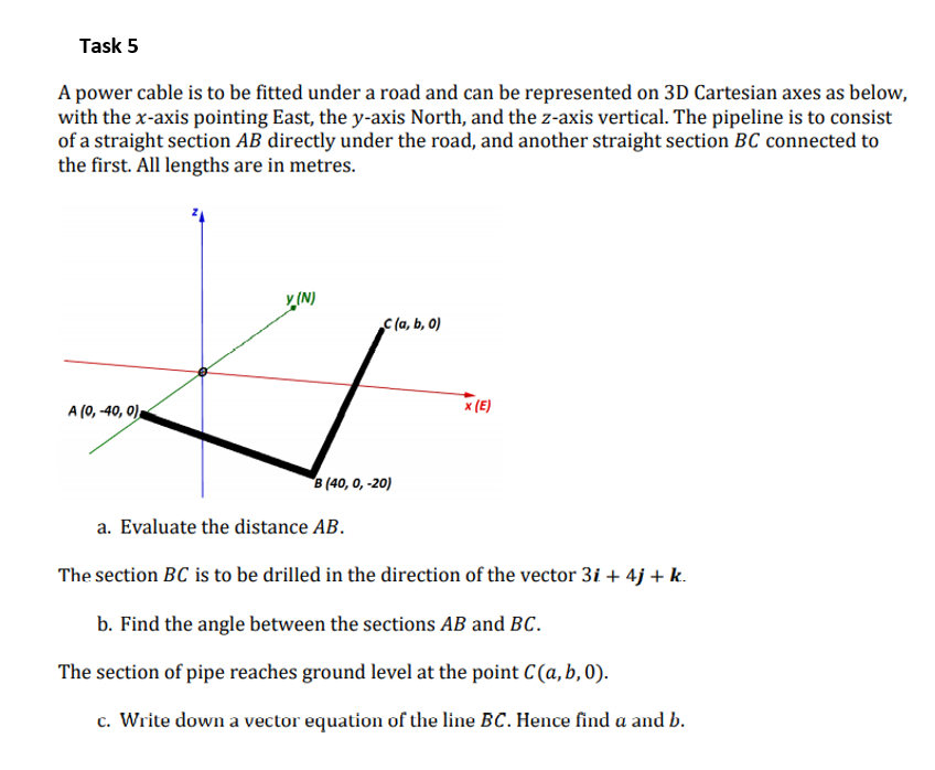 Task 5
A power cable is to be fitted under a road and can be represented on 3D Cartesian axes as below,
with the x-axis pointing East, the y-axis North, and the z-axis vertical. The pipeline is to consist
of a straight section AB directly under the road, and another straight section BC connected to
the first. All lengths are in metres.
y (N)
C(a, b, 0)
A (0, -40, 0),
x (E)
B (40, 0, -20)
a. Evaluate the distance AB.
The section BC is to be drilled in the direction of the vector 3i + 4j + k.
b. Find the angle between the sections AB and BC.
The section of pipe reaches ground level at the point C(a, b, 0).
c. Write down a vector equation of the line BC. Hence find a and b.
