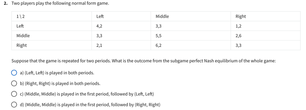 2. Two players play the following normal form game.
1\2
Left
Middle
Right
Left
Middle
Right
4,2
3,3
2,1
3,3
5,5
6,2
1,2
2,6
3,3
Suppose that the game is repeated for two periods. What is the outcome from the subgame perfect Nash equilibrium of the whole game:
○ a) (Left, Left) is played in both periods.
◇ b) (Right, Right) is played in both periods.
◇ c) (Middle, Middle) is played in the first period, followed by (Left, Left)
◇ d) (Middle, Middle) is played in the first period, followed by (Right, Right)