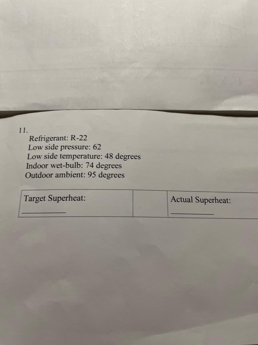 11.
Refrigerant: R-22
Low side pressure: 62
Low side temperature: 48 degrees
Indoor wet-bulb: 74 degrees
Outdoor ambient: 95 degrees
Target Superheat:
Actual Superheat:
