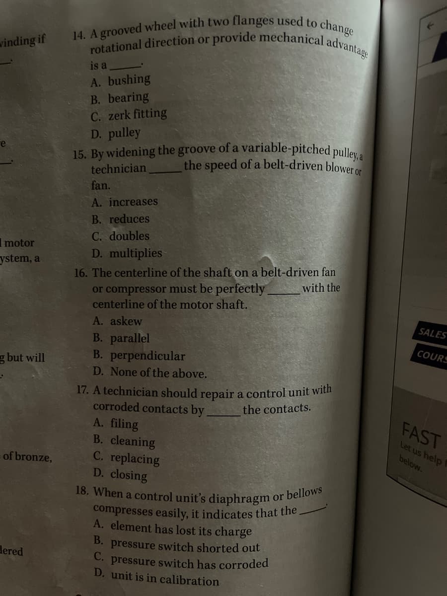 14. A grooved wheel with two flanges used to change
18. When a control unit's diaphragm or bellows
15. By widening the groove of a variable-pitched pulley, a
rotational direction or provide mechanical advantage
winding if
is a
A. bushing
B. bearing
C. zerk fitting
D. pulley
the speed of a belt-driven blower or
technician
fan.
A. increases
B. reduces
C. doubles
D. multiplies
I motor
16. The centerline of the shaft on a belt-driven fan
or compressor must be perfectly
centerline of the motor shaft.
ystem, a
with the
A. askew
SALES
B. parallel
B. perpendicular
COURS
g but will
D. None of the above.
17. A technician should repair a control unit with
corroded contacts by,
A. filing
B. cleaning
C. replacing
D. closing
the contacts.
FAST
Let us help
below.
of bronze,
compresses easily, it indicates that the
A. element has lost its charge
B. pressure switch shorted out
С.
pressure switch has corroded
D. unit is in calibration
dered
