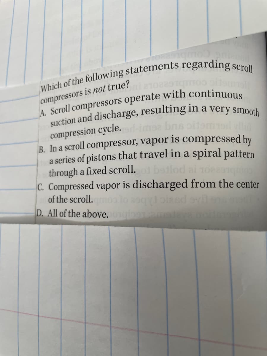 compressors is not true?
compression cycle.
B. In a scroll compressor, vapor is compressed by
a series of pistons that travel in a spiral pattern
through a fixed scroll.
C. Compressed vapor is discharged from the center
bailod ai
of the scroll.
Combre
oiaed
D. All of the above.
