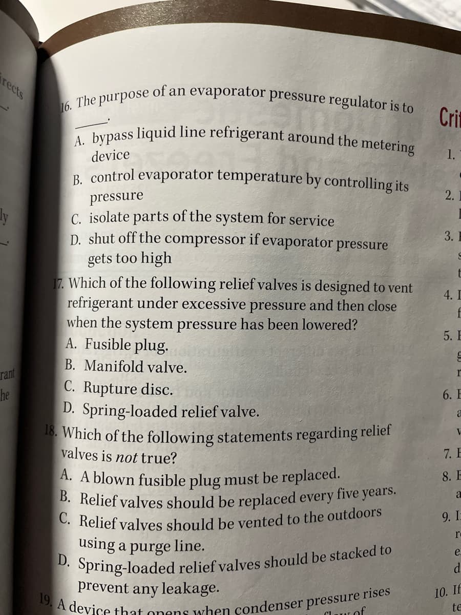 D. Spring-loaded relief valves should be stacked to
19. A device that onens when condenser pressure rises
C. Relief valves should be vented to the outdoors
A. bypass liquid line refrigerant around the metering
B. Relief valves should be replaced every five years.
rects
of an evaporator pressure regulator is to
16. The purpose
1.
Cri
device
1.
B. control evaporator temperature by controlling its
2.
pressure
C. isolate parts of the system for service
D. shut off the compressor if evaporator pressure
3. E
gets too high
17. Which of the following relief valves is designed to vent
refrigerant under excessive pressure and then close
when the system pressure has been lowered?
A. Fusible plug.
4. I
f
5. E
B. Manifold valve.
rant
r
C. Rupture disc.
D. Spring-loaded relief valve.
18. Which of the following statements regarding reliet
valves is not true?
he
6. E
7. E
A. A blown fusible plug must be replaced.
8. E
9. I
re
using a purge line.
e.
d
prevent any leakage.
10. If
te
Claur of
