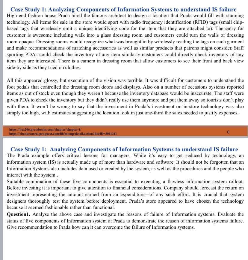 Case Study 1: Analyzing Components of Information Systems to understand IS failure
High-end fashion house Prada hired the famous architect to design a location that Prada would fill with stunning
technology. All items for sale in the store would sport with radio frequency identification (RFID) tags (small chip-
based tags that wirelessly emit a unique identifying code for the item that they are attached to). The entry for
customer is awesome including walk into a glass dressing room and customers could turn the walls of dressing
room opaque. Dressing rooms would recognize what was brought in by wirelessly reading the tags on each garment
and make recommendations of matching accessories as well as similar products that patrons might consider. Staff
sporting PDAS could check the inventory of any item similarly customers could directly check inventory of any
item they are interested. There is a camera in dressing room that allow customers to see their front and back view
side-by side as they tried on clothes.
All this appeared glossy, but execution of the vision was terrible. It was difficult for customers to understand the
foot pedals that controlled the dressing room doors and displays. Also on a number of occasions systems reported
items as out of stock even though they weren't because the inventory database would be inaccurate. The staff were
given PDA to check the inventory but they didn't really use them anymore and put them away so tourists don't play
with them. It won't be wrong to say that the investment in Prada's investment on in-store technology was also
simply too high, with estimates suggesting the location took in just one-third the sales needed to justify expenses.
https://bus206.pressbooks.com/chapter/chapter-1/
https://ebookcentral.proquest.com/lib/momp/detail.action?doclD=3011311
Case Study 1: Analyzing Components of Information Systems to understand IS failure
The Prada example offers critical lessons for managers. While it's easy to get seduced by technology, an
information system (IS) is actually made up of more than hardware and software. It should not be forgotten that an
Information Systems also includes data used or created by the system, as well as the procedures and the people who
interact with the system .
Suitable combination of these five components is essential to executing a flawless information system rollout.
Before investing it is important to give attention to financial considerations. Company should forecast the return on
investment representing the amount earned from an expenditure-of any such effort. It is crucial that system
designers thoroughly test the system before deployment. Prada's store appeared to have chosen the technology
because it seemed fashionable rather than functional.
Question1. Analyse the above case and investigate the reasons of failure of Information systems. Evaluate the
status of five components of Information system at Prada to demonstrate the reason of information systems failure.
Give recommendation to Prada how can it can overcome the failure of Information systems.
