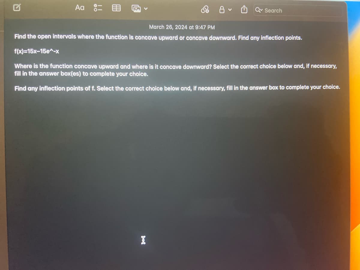 ת
Aa %=
March 26, 2024 at 9:47 PM
Q Search
Find the open intervals where the function is concave upward or concave downward. Find any inflection points.
f(x)=15x-15e^-x
Where is the function concave upward and where is it concave downward? Select the correct choice below and, if necessary,
fill in the answer box(es) to complete your choice.
Find any inflection points of f. Select the correct choice below and, if necessary, fill in the answer box to complete your choice.
I