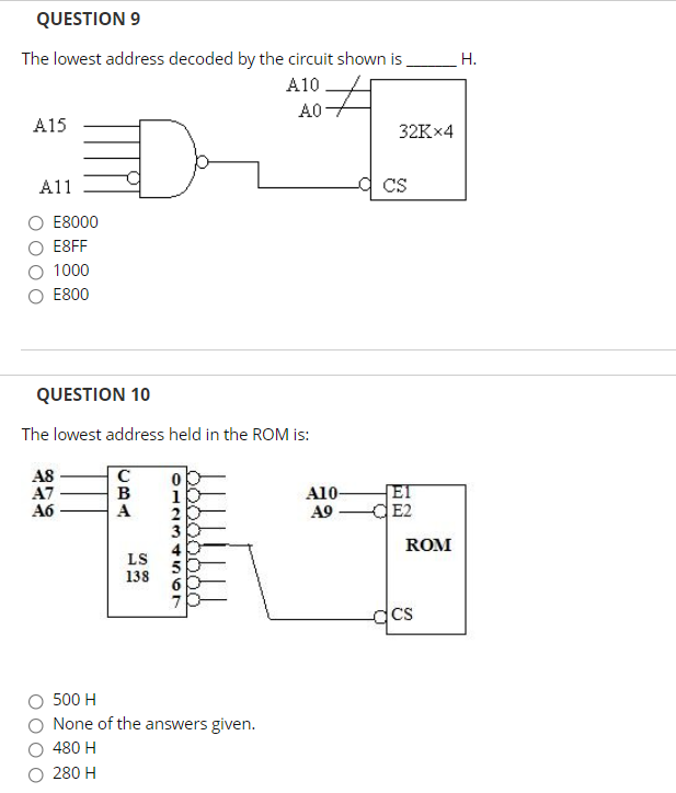 QUESTION 9
The lowest address decoded by the circuit shown is
Н.
A10
A0
A15
32K×4
A11
CS
E8000
E8FF
1000
E800
QUESTION 10
The lowest address held in the ROM is:
C
A8
A7
A6
A10-
A9
El
CE2
1
A
ROM
LS
138
dcs
500 H
None of the answers given.
480 H
280 H
O0O0 OOC
