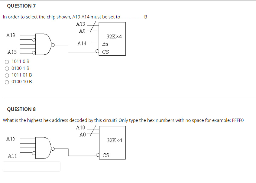 QUESTION 7
In order to select the chip shown, A19-A14 must be set to
B
A13
A0
A19
32K×4
A14
En
A15
CS
O 1011 OB
O 0100 1 B
O 1011 01 B
0100 10 B
QUESTION 8
What is the highest hex address decoded by this circuit? Only type the hex numbers with no space for example: FFFF0
A10
A0
A15
32K×4
A11
CS
