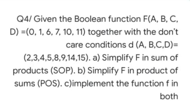 Q4/ Given the Boolean function F(A, B, C,
D) =(0, 1, 6, 7, 1O, 11) together with the don't
care conditions d (A, B,C,D)=
(2,3,4,5,8,9,14,15). a) Simplify F in sum of
products (SOP). b) Simplify F in product of
sums (POS). c)implement the function f in
both
