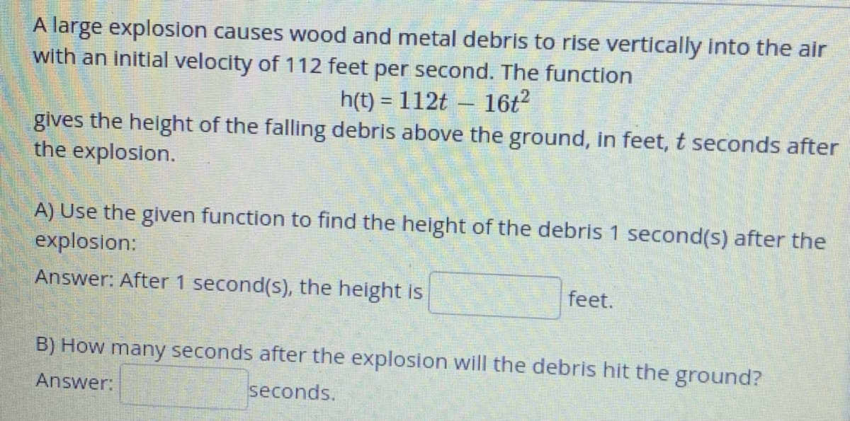 A large explosion causes wood and metal debris to rise vertically into the air
with an initial velocity of 112 feet per second. The function
h(t)= 112t 16t²
gives the height of the falling debris above the ground, in feet, t seconds after
the explosion.
-
A) Use the given function to find the height of the debris 1 second(s) after the
explosion:
Answer: After 1 second(s), the height is
feet.
B) How many seconds after the explosion will the debris hit the ground?
Answer:
seconds.