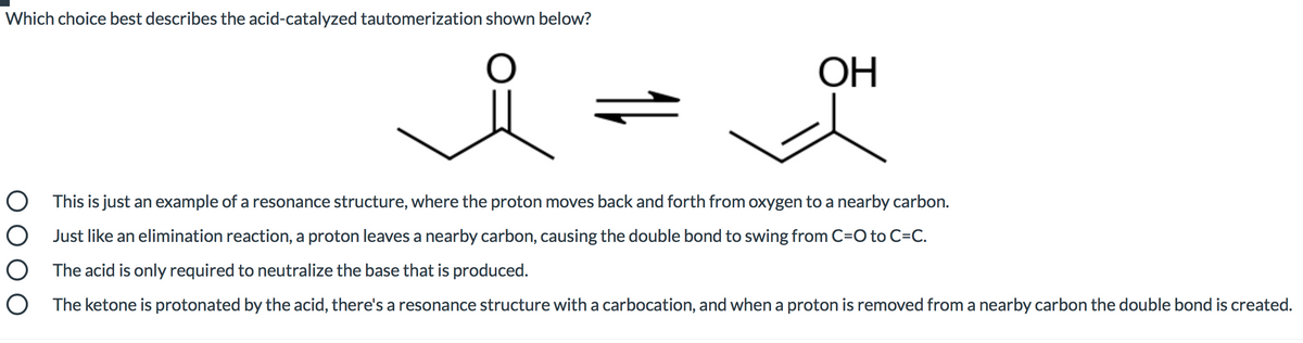 Which choice best describes the acid-catalyzed tautomerization shown below?
ОН
O This is just an example of a resonance structure, where the proton moves back and forth from oxygen to a nearby carbon.
O Just like an elimination reaction, a proton leaves a nearby carbon, causing the double bond to swing from C=O to C=C.
The acid is only required to neutralize the base that is produced.
The ketone is protonated by the acid, there's a resonance structure with a carbocation, and when a proton is removed from a nearby carbon the double bond is created.
