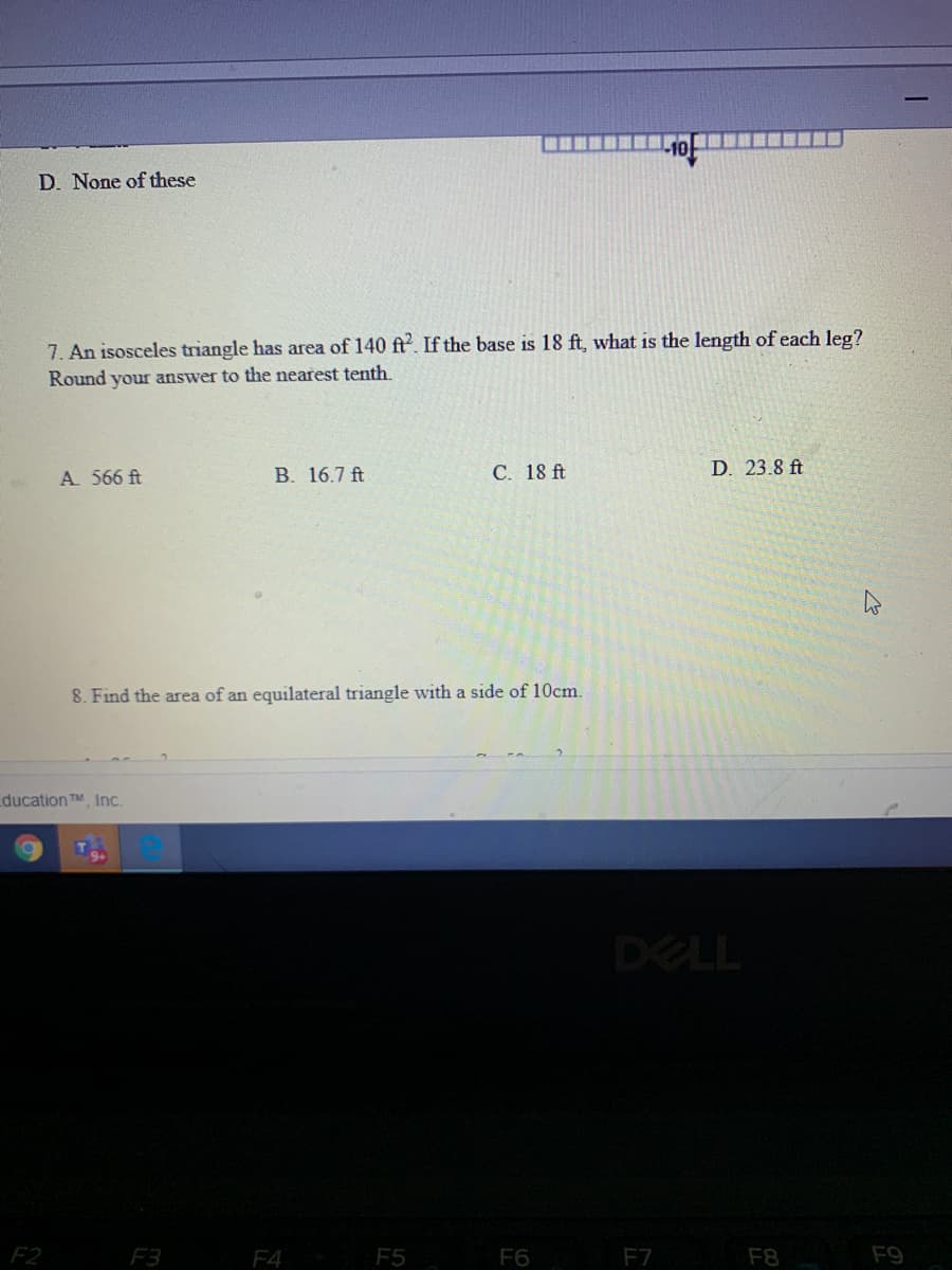 D. None of these
7. An isosceles triangle has area of 140 ft. If the base is 18 ft, what is the length of each leg?
Round your answer to the nearest tenth.
A 566 ft
B. 16.7 ft
С. 18 f
D. 23.8 ft
8. Find the area of an equilateral triangle with a side of 10cm.
ducation TM, Inc.
DELL
F2
F3
F4
F5
F6
F7
F8
F9
