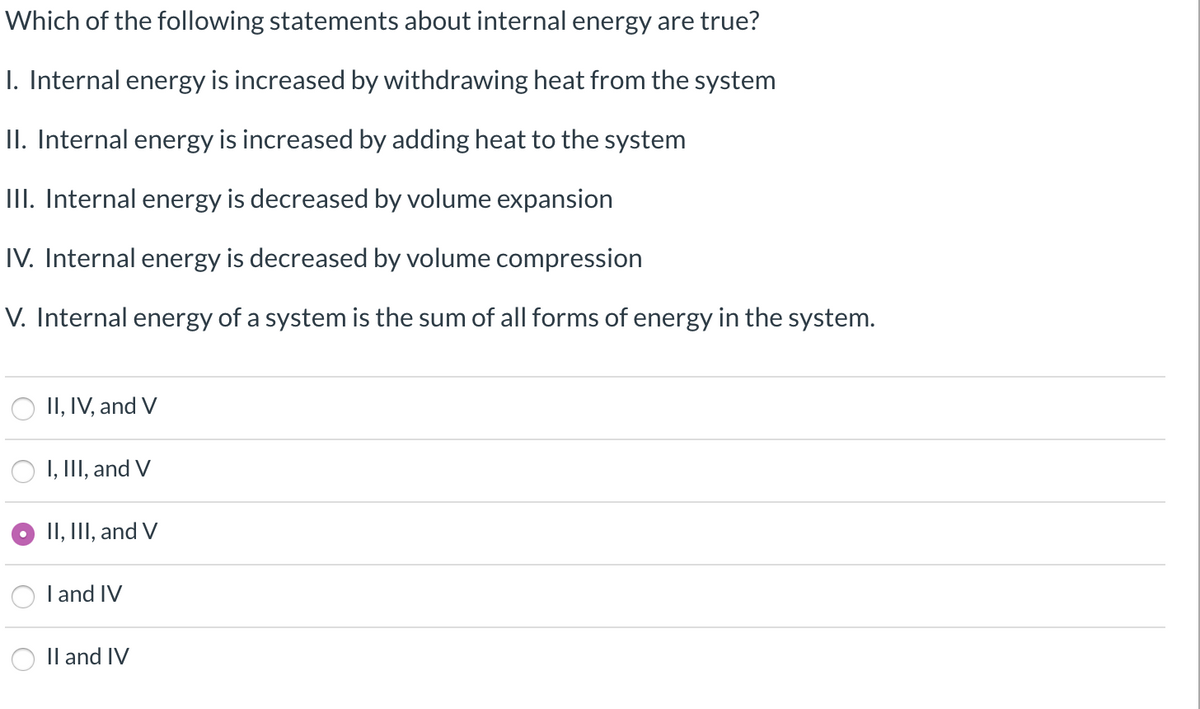 Which of the following statements about internal energy are true?
I. Internal energy is increased by withdrawing heat from the system
II. Internal energy is increased by adding heat to the system
III. Internal energy is decreased by volume expansion
IV. Internal energy is decreased by volume compression
V. Internal energy of a system is the sum of all forms of energy in the system.
II, IV, and V
I, III, and V
II, III, and V
I and IV
II and IV