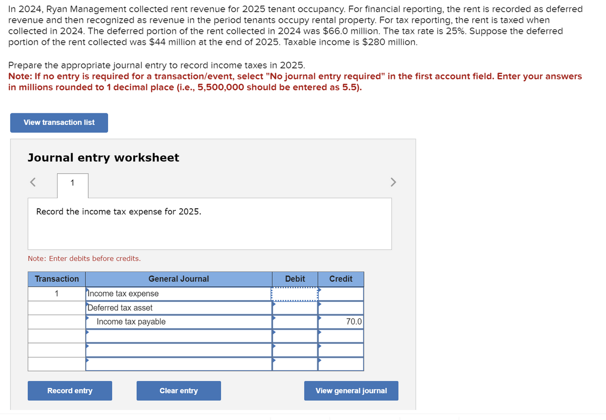 In 2024, Ryan Management collected rent revenue for 2025 tenant occupancy. For financial reporting, the rent is recorded as deferred
revenue and then recognized as revenue in the period tenants occupy rental property. For tax reporting, the rent is taxed when
collected in 2024. The deferred portion of the rent collected in 2024 was $66.0 million. The tax rate is 25%. Suppose the deferred
portion of the rent collected was $44 million at the end of 2025. Taxable income is $280 million.
Prepare the appropriate journal entry to record income taxes in 2025.
Note: If no entry is required for a transaction/event, select "No journal entry required" in the first account field. Enter your answers
in millions rounded to 1 decimal place (i.e., 5,500,000 should be entered as 5.5).
View transaction list
Journal entry worksheet
1
Record the income tax expense for 2025.
Note: Enter debits before credits.
Transaction
General Journal
Debit
Credit
1
Income tax expense
Deferred tax asset
Income tax payable
70.0
Record entry
Clear entry
View general journal