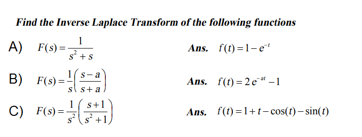 Find the Inverse Laplace Transform of the following functions
1
A) F(s) =-
s'+s
Ans. f(t)=1- e
1( s-a
B) F(s) =-
Ans. f(t) = 2 e at – 1
sl s+ a
1
C) F(s) =-
s+1
Ans. f(t)=1+t- cos(t) – sin(t)
_2
s' +1
2
