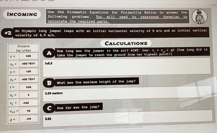 Use the Kinematic Equations for Projectile Motion to answer the
following problems.
calculate the required parts.
INCOMING
You will
need
to rearrange
formulas
to
An Olympic long jumper leaps with an initia1 horizontal velocity of 6 m/s and an initial vertical
#2
velocity of 4.5 m/s.
CALCULATIONS
Knowns
How long was the jumper in the air? HINT: Use: v = v + gt (how long did it
take the jumper to reach the ground from her highest point?)
(w/units)
A
ADD TEXT
tas.3
Yo=
ADD TEXT
B What was the maximum height of the jump?
0.92
0.99 meters
Vy =
C How far was the jump?
Vyo =
-9.8
5.52
