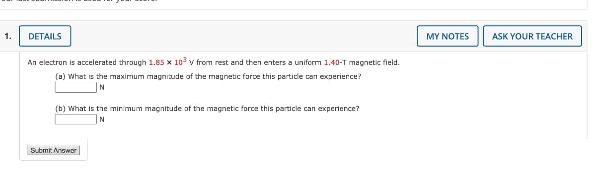 1.
DETAILS
MY NOTES
ASK YOUR TEACHER
An electron is accelerated through 1.85 x 103 v from rest and then enters a uniform 1.40-T magnetic field.
(a) What is the maximum magnitude of the magnetic force this particle can experience?
N
(b) What is the minimum magnitude of the magnetic force this particle can experience?
Submit Answer
