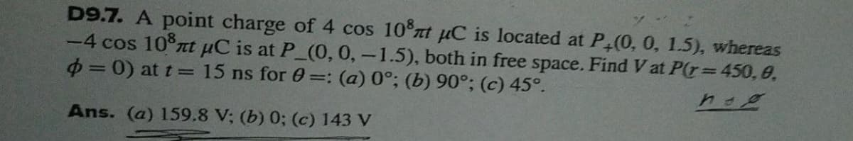 D9.7. A point charge of 4 cos 10 nt pC is located at P (0, 0, 1.5), whereas
-4 cos 10 rt uC is at P (0, 0,-1.5), both in free space. Find V at P(r= 450, 0,
0 = 0) at t = 15 ns for 0=: (a) 0°; (b) 90°; (c) 45°.
Ans. (a) 159.8 V; (b) 0; (c) 143 V
