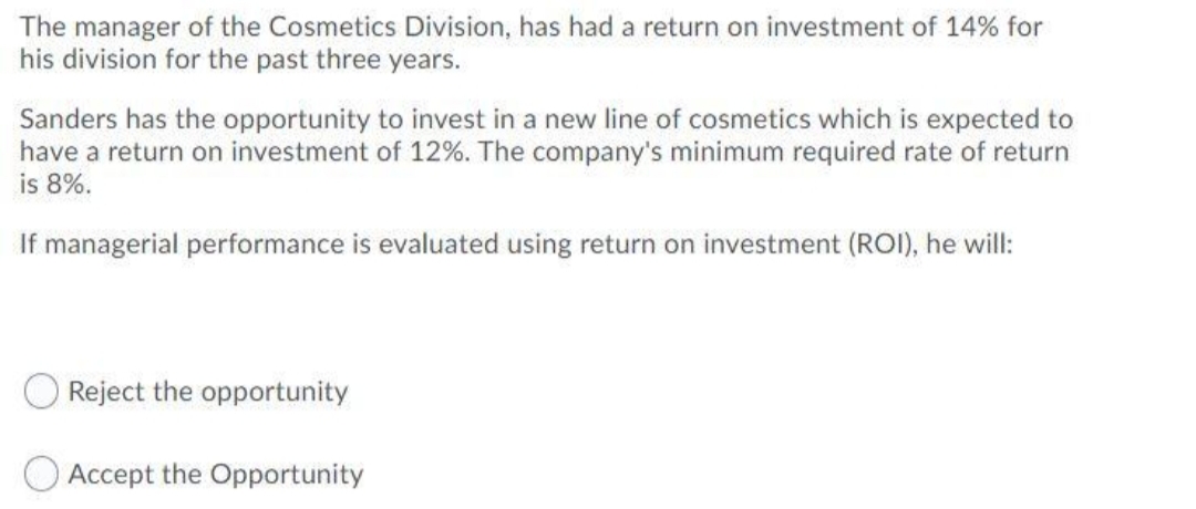 The manager of the Cosmetics Division, has had a return on investment of 14% for
his division for the past three years.
Sanders has the opportunity to invest in a new line of cosmetics which is expected to
have a return on investment of 12%. The company's minimum required rate of return
is 8%.
If managerial performance is evaluated using return on investment (ROI), he will:
Reject the opportunity
O Accept the Opportunity
