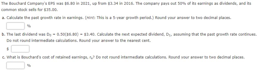 The Bouchard Company's EPS was $6.80 in 2021, up from $3.34 in 2016. The company pays out 50% of its earnings as dividends, and its
common stock sells for $35.00.
a. Calculate the past growth rate in earnings. (Hint: This is a 5-year growth period.) Round your answer to two decimal places.
%
b. The last dividend was Do = 0.50($6.80) = $3.40. Calculate the next expected dividend, D₁, assuming that the past growth rate continues.
Do not round intermediate calculations. Round your answer to the nearest cent.
$
c. What is Bouchard's cost of retained earnings, rs? Do not round intermediate calculations. Round your answer to two decimal places.
%