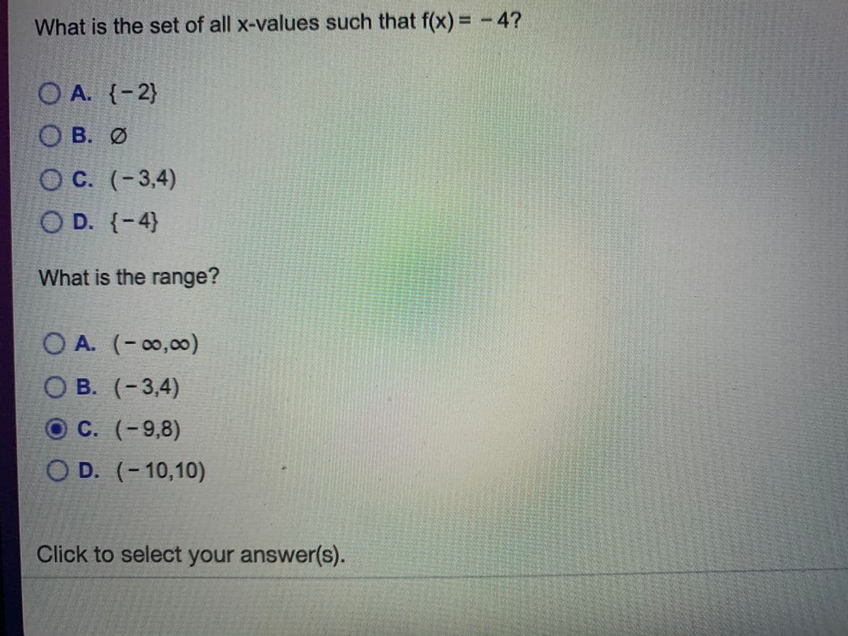 What is the set of all x-values such that f(x) = -4?
O A. (-2}
O B. Ø
OC. (-3,4)
O D. {-4}
What is the range?
O A. (-0,00)
Ов.
О В. (-3,4)
ОС. (-9,8)
OD. (-10,10)
Click to select your answer(s).
