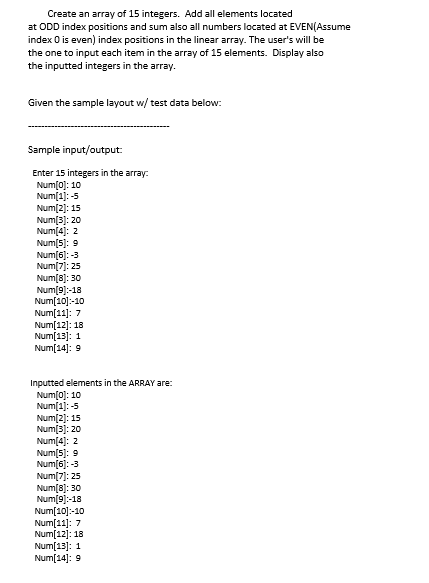 Create an array of 15 integers. Add all elements located
at ODD index positions and sum also all numbers located at EVEN(Assume
index 0 is even) index positions in the linear array. The user's will be
the one to input each item in the array of 15 elements. Display also
the inputted integers in the array.
Given the sample layout w/ test data below:
Sample input/output:
Enter 15 integers in the array:
Num[0): 10
Num(1]: -5
Num[2): 15
Num[3): 20
Num[4]:
Num(5): 9
Num(6): -3
Num[7]: 25
Num[8]: 30
Num[9]:-18
Num[10]:-10
Num[11]: 7
Num[12]: 18
Num[13]: 1
Num[14]: 9
Inputted elements in the ARRAY are:
Num(0): 10
Num[1]: -5
Num[2]: 15
Num[3]: 20
Num[4]: 2
Num[5): 9
Num[6]: -3
Num[7]: 25
Num[8]: 30
Num[9]:-18
Num[10]:-10
Num[11]: 7
Num[12]: 18
Num[13]: 1
Num[14]: 9
