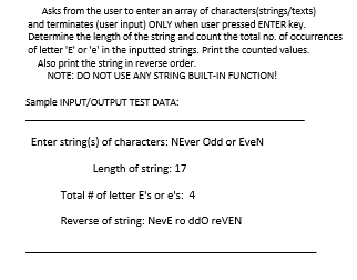 Asks from the user to enter an array of characters(strings/texts)
and terminates (user input) ONLY when user pressed ENTER key.
Determine the length of the string and count the total no. of occurrences
of letter 'E' or 'e' in the inputted strings. Print the counted values.
Also print the string in reverse order.
NOTE: DO NOT USE ANY STRING BUILT-IN FUNCTION!
Sample INPUT/OUTPUT TEST DATA:
Enter string(s) of characters: NEver Odd or EveN
Length of string: 17
Total # of letter E's or e's: 4
Reverse of string: NevE ro ddo reVEN
