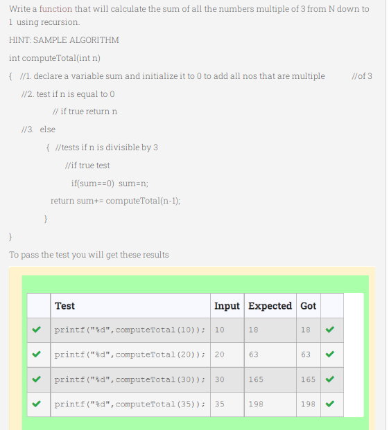 Write a function that will calculate the sum of all the numbers multiple of 3 from N down to
1 using recursion.
HINT: SAMPLE ALGORITHM
int computeTotal(int n)
{ /1. declare a variable sum and initialize it to 0 to add all nos that are multiple
//of 3
/12. test if n is equal to 0
// if true return n
//3. else
{ /tests if n is divisible by 3
//if true test
if(sum==0) sum=n;
return sum+= computeTotal(n-1);
To pass the test you will get these results
Test
Input Expected Got
printf("%d", computeTotal (10)); 10
18
18
printf("%d", computeTotal (20)); 20
63
63
printf ("&d", computeTotal (30)); 30
165
165
printf("%d", computeTotal (35)); 35
198
198
