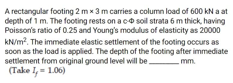 A rectangular footing 2 m x 3 m carries a column load of 600 kN a at
depth of 1 m. The footing rests on a c-O soil strata 6 m thick, having
Poisson's ratio of 0.25 and Young's modulus of elasticity as 20000
kN/m2. The immediate elastic settlement of the footing occurs as
soon as the load is applied. The depth of the footing after immediate
settlement from original ground level will be.
(Take I, = 1.06)
mm.
