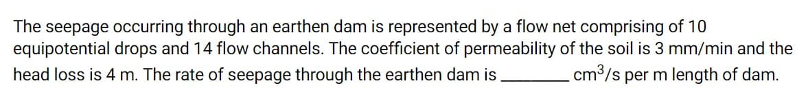 The seepage occurring through an earthen dam is represented by a flow net comprising of 10
equipotential drops and 14 flow channels. The coefficient of permeability of the soil is 3 mm/min and the
head loss is 4 m. The rate of seepage through the earthen dam is
cm³/s per m length of dam.
