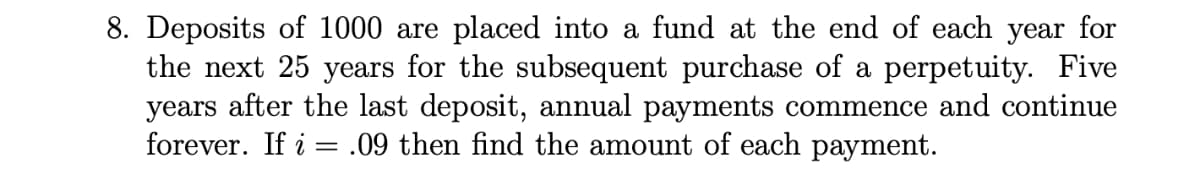 8. Deposits of 1000 are placed into a fund at the end of each year for
the next 25 years for the subsequent purchase of a perpetuity. Five
years after the last deposit, annual payments commence and continue
forever. If i = .09 then find the amount of each payment.
