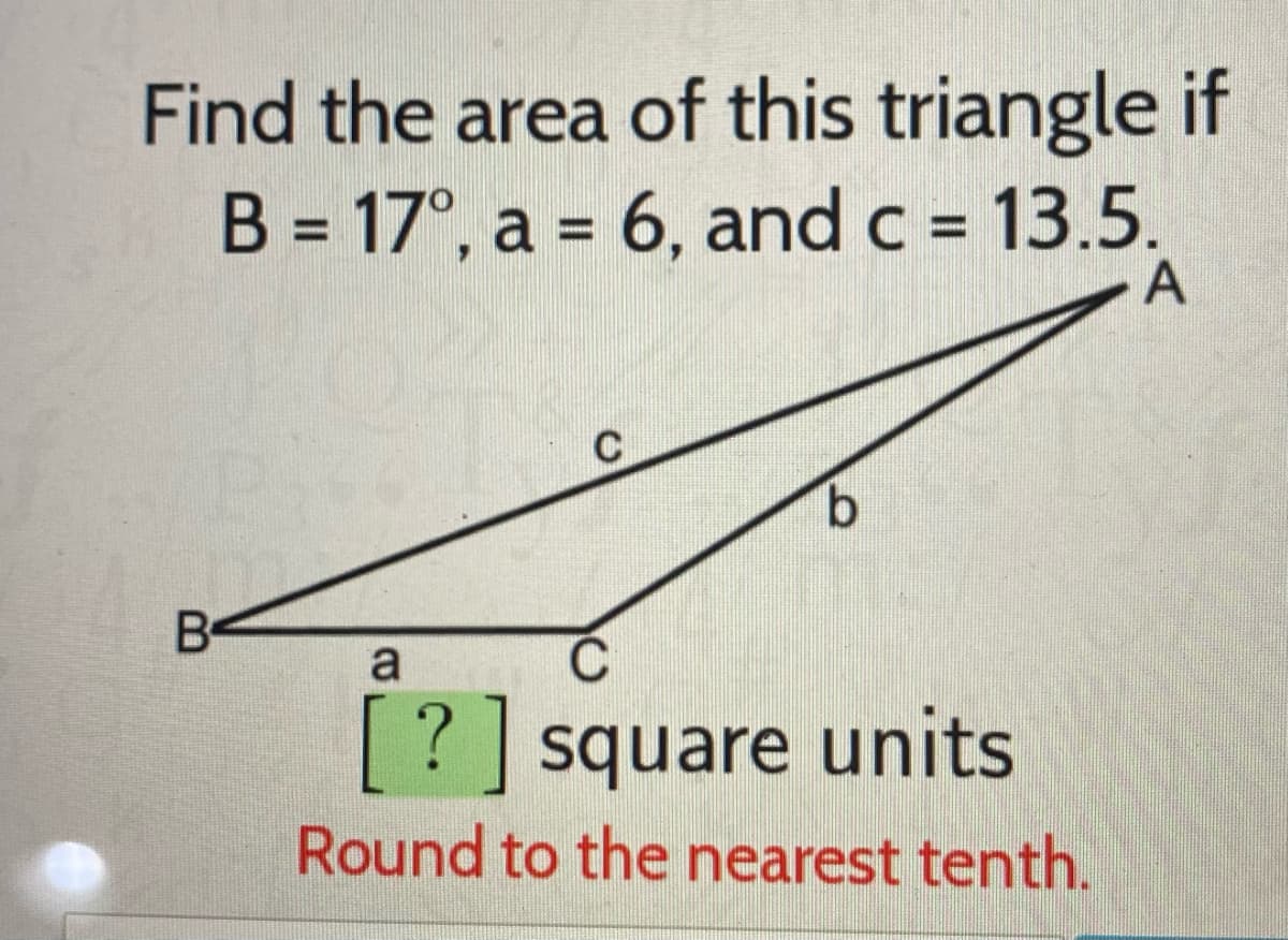 Find the area of this triangle if
B = 17°, a = 6, and c = 13.5.
A
%3D
%3D
B
a
C
? square units
Round to the nearest tenth.
