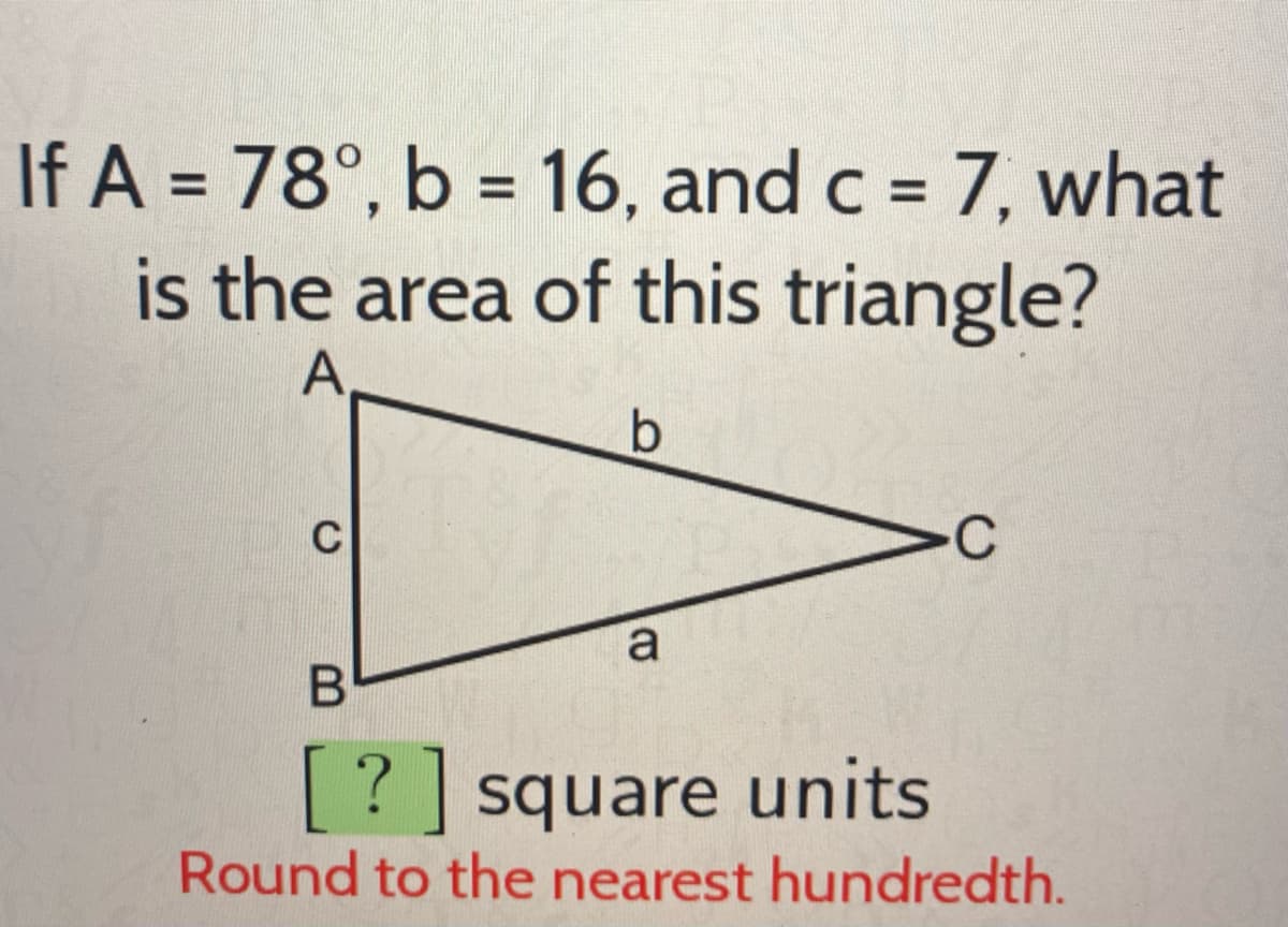 If A = 78°, b = 16, and c = 7, what
is the area of this triangle?
A
%3D
%3D
%3D
C
>c
a
[? ] square units
Round to the nearest hundredth.
